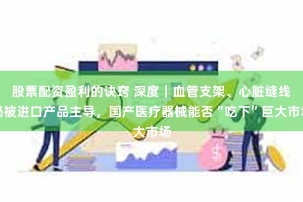  股票配资盈利的诀窍 深度｜血管支架、心脏缝线仍被进口产品主导，国产医疗器械能否“吃下”巨大市场