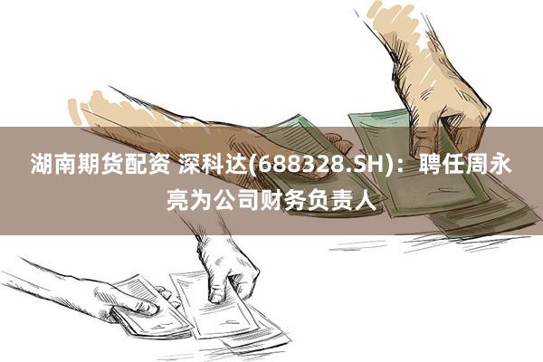   湖南期货配资 深科达(688328.SH)：聘任周永亮为公司财务负责人