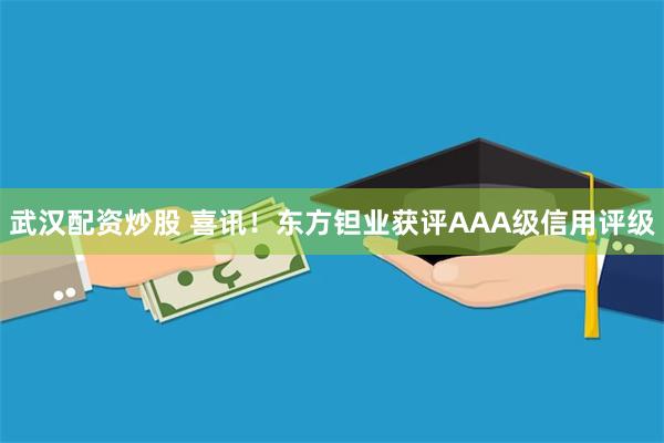   武汉配资炒股 喜讯！东方钽业获评AAA级信用评级