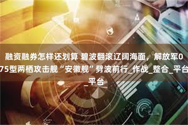   融资融券怎样还划算 碧波翻滚辽阔海面，解放军075型两栖攻击舰“安徽舰”劈波前行_作战_整合_平台