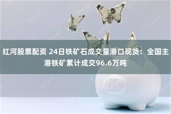   红河股票配资 24日铁矿石成交量港口现货：全国主港铁矿累计成交96.6万吨
