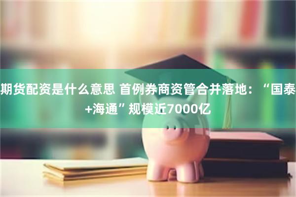   期货配资是什么意思 首例券商资管合并落地：“国泰+海通”规模近7000亿