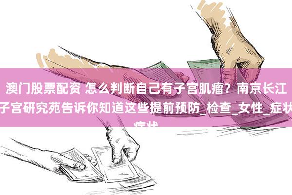   澳门股票配资 怎么判断自己有子宫肌瘤？南京长江子宫研究苑告诉你知道这些提前预防_检查_女性_症状