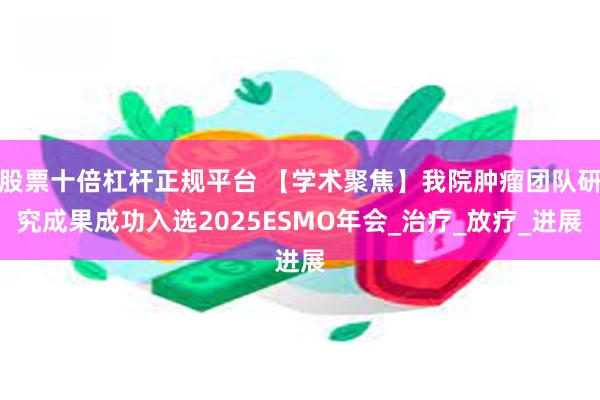   股票十倍杠杆正规平台 【学术聚焦】我院肿瘤团队研究成果成功入选2025ESMO年会_治疗_放疗_进展