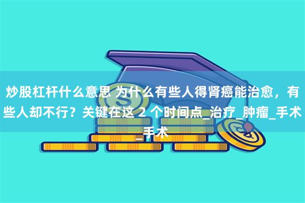   炒股杠杆什么意思 为什么有些人得肾癌能治愈，有些人却不行？关键在这 2 个时间点_治疗_肿瘤_手术