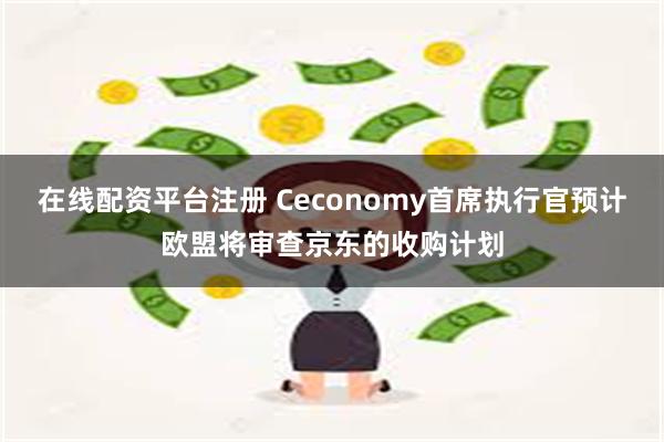   在线配资平台注册 Ceconomy首席执行官预计欧盟将审查京东的收购计划