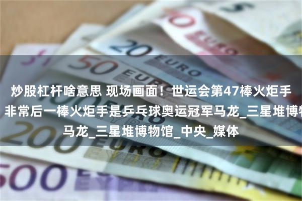   炒股杠杆啥意思 现场画面！世运会第47棒火炬手成龙完成接力，非常后一棒火炬手是乒乓球奥运冠军马龙_三星堆博物馆_中央_媒体