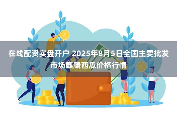   在线配资实盘开户 2025年8月5日全国主要批发市场麒麟西瓜价格行情