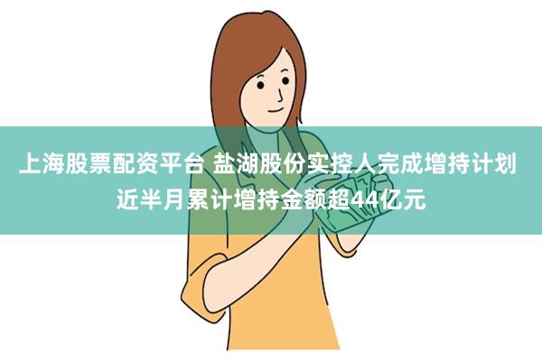   上海股票配资平台 盐湖股份实控人完成增持计划 近半月累计增持金额超44亿元