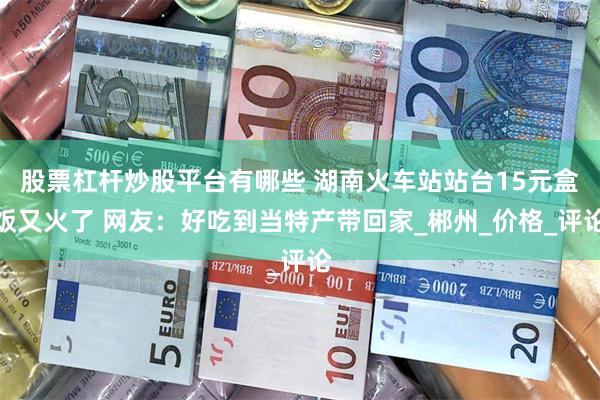   股票杠杆炒股平台有哪些 湖南火车站站台15元盒饭又火了 网友：好吃到当特产带回家_郴州_价格_评论