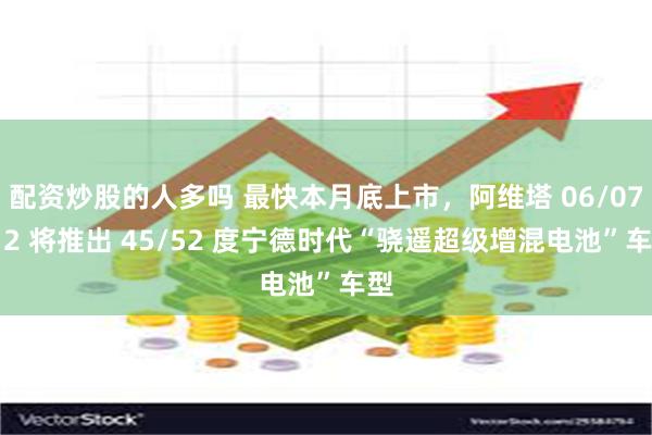   配资炒股的人多吗 最快本月底上市，阿维塔 06/07/12 将推出 45/52 度宁德时代“骁遥超级增混电池”车型