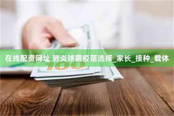   在线配资网址 肺炎球菌疫苗选择_家长_接种_载体