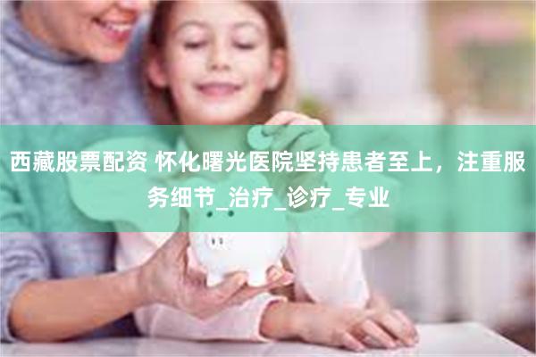   西藏股票配资 怀化曙光医院坚持患者至上，注重服务细节_治疗_诊疗_专业