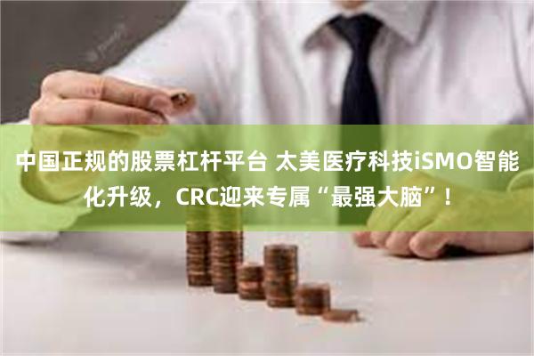   中国正规的股票杠杆平台 太美医疗科技iSMO智能化升级，CRC迎来专属“最强大脑”！