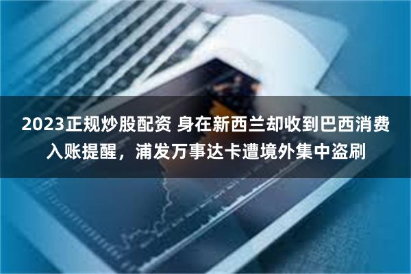 2023正规炒股配资 身在新西兰却收到巴西消费入账提醒,浦发万事达卡遭境外集中盗刷   2023正规炒股配资 身在新西兰却收到巴西消费入账提醒,浦发万事达卡遭境外集中盗刷
