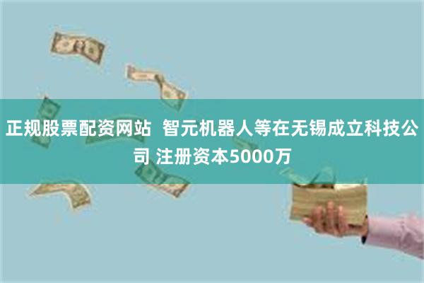   正规股票配资网站  智元机器人等在无锡成立科技公司 注册资本5000万
