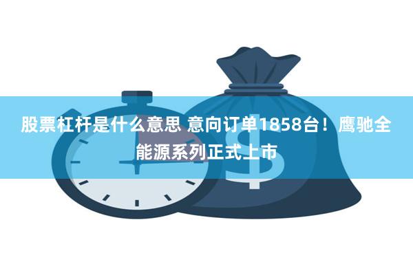   股票杠杆是什么意思 意向订单1858台！鹰驰全能源系列正式上市