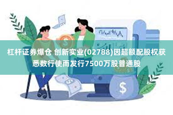   杠杆证券爆仓 创新实业(02788)因超额配股权获悉数行使而发行7500万股普通股